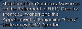Statement from Secretary Mayorkas on the Retirement of FLETC Director Thomas J. Walters and the Appointment of Benjamine “Carry” Huffman as FLETC Director Statement from Secretary Mayorkas on the Retirement of FLETC Director Thomas J. Walters and the Appointment of Benjamine “Carry” Huffman as FLETC Director
